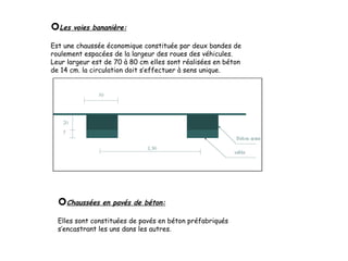 Les voies bananière:
Est une chaussée économique constituée par deux bandes de
roulement espacées de la largeur des roues des véhicules.
Leur largeur est de 70 à 80 cm elles sont réalisées en béton
de 14 cm. la circulation doit s’effectuer à sens unique.
Chaussées en pavés de béton:
Elles sont constituées de pavés en béton préfabriqués
s’encastrant les uns dans les autres.
 