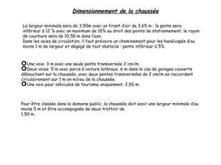 Dimensionnement de la chaussée
La largeur minimale sera de 3,50m avec un tirant d’air de 3,65 m ; la pente sera
inférieur à 12 % avec un maximum de 10% au droit des points de stationnement; le rayon
de courbure sera de 10,50 m dans l’axe.
Dans les voies de circulation, il faut prévoire un cheminement pour les handicapés d’au
moins 1 m de largeur et dégagé de tout obstacle : pente inférieur à 5%.
Une voie: 3 m avec une seule pente transversale 2 cm/m.
Deux voies: 5 m avec parcs à voiture latéraux, 6 m dans le cas de garages couverts
débouchant sur la chaussée, avec deux pentes transversales de 2 cm/m se raccordant
circulairement sur 1 m en milieu de la chaussée.
Une voie pour véhicules de tourisme uniquement: 2,50 m.
Pour être classée dans le domaine public, la chaussée doit avoir une largeur minimale d’au
moins 5 m et être accompagnée de deux trottoir de
1,50 m.
 