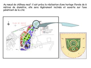 Au nœud de château neuf :il est prévu la réalisation d’une horloge florale de 6
mètres de diamètre, elle sera légèrement inclinée et ouverte sur l’axe
pénétrant de la cité.
 
