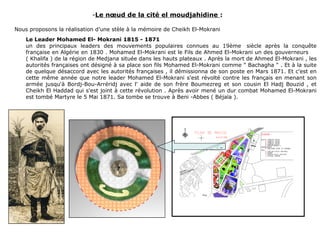-Le nœud de la cité el moudjahidine :
Nous proposons la réalisation d’une stèle à la mémoire de Cheikh El-Mokrani
Le Leader Mohamed El- Mokrani 1815 - 1871
un des principaux leaders des mouvements populaires connues au 19ème siècle après la conquête
française en Algérie en 1830 . Mohamed El-Mokrani est le Fils de Ahmed El-Mokrani un des gouverneurs
( Khalifa ) de la région de Medjana située dans les hauts plateaux . Après la mort de Ahmed El-Mokrani , les
autorités françaises ont désigné à sa place son fils Mohamed El-Mokrani comme " Bachagha " . Et à la suite
de quelque désaccord avec les autorités françaises , il démissionna de son poste en Mars 1871. Et c'est en
cette même année que notre leader Mohamed El-Mokrani s'est révolté contre les français en menant son
armée jusqu'à Bordj-Bou-Arréridj avec l' aide de son frère Boumezreg et son cousin El Hadj Bouzid , et
Cheikh El Haddad qui s'est joint à cette révolution . Après avoir mené un dur combat Mohamed El-Mokrani
est tombé Martyre le 5 Mai 1871. Sa tombe se trouve à Beni -Abbes ( Béjaïa ).
 