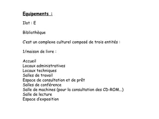 Ilot : E
Bibliothèque 
C’est un complexe culturel composé de trois entités :
1/maison de livre :
Accueil
Locaux administratives
Locaux techniques
Salles de travail
Espace de consultation et de prêt
Salles de conférence
Salle de machines (pour la consultation des CD-ROM...)
Salle de lecture
Espace d’exposition
Equipements :
 