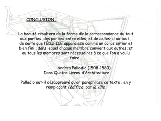 CONCLUSION :
La beauté résultera de la forme de la correspondance du tout
aux parties ,des parties entre elles, et de celles-ci au tout ,
de sorte que l’ÉDIFICE apparaisse comme un corps entier et
bien fini , dans lequel chaque membre convient aux autres ;et
ou tous les membres sont nécessaires à ce que l’on a voulu
faire .
Andrea Palladio (1508-1580)
Dans Quatre Livres d’Architecture
Palladio eut-il désapprouvé qu’on paraphrase ce texte , en y
remplaçant l’édifice par la ville
 