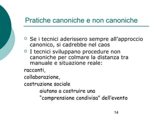 Pratiche canoniche e non canoniche
Se i tecnici aderissero sempre all’approccio
canonico, si cadrebbe nel caos
 I tecnici sviluppano procedure non
canoniche per colmare la distanza tra
manuale e situazione reale:
racconti,
collaborazione,
costruzione sociale
aiutano a costruire una
“comprensione condivisa” dell’evento


14

 