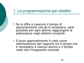 1. La programmazione per obiettivi



Se si offre a ciascuno il tempo di
apprendimento che gli è necessario, sarà
possibile per ogni alunno raggiungere la
padronanza negli obiettivi proposti.



Il buon apprendimento è visto come
ottimizzazione del rapporto tra il tempo che
è necessario a ciascun alunno e il tempo
reale che l'insegnante concede

23

 