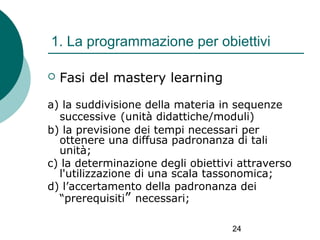 1. La programmazione per obiettivi


Fasi del mastery learning

a) la suddivisione della materia in sequenze
successive (unità didattiche/moduli)
b) la previsione dei tempi necessari per
ottenere una diffusa padronanza di tali
unità;
c) la determinazione degli obiettivi attraverso
l'utilizzazione di una scala tassonomica;
d) l’accertamento della padronanza dei
“prerequisiti” necessari;
24

 