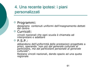 4. Una recente ipotesi: i piani
personalizzati


Programmi:

designano contenuti uniformi dell’insegnamento dettati
dal centro


Curricoli:

vincoli nazionali che ogni scuola è chiamata ad
interpretare e adattare


P.S.P.:

abbandono dell’uniformità delle prestazioni progettate a
priori, operando “non più dal generale culturale al
particolare, ma dal particolare personale al generale
culturale”.
Restano vincoli nazionali, dando spazio ad una quota
regionale

61

 