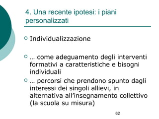 4. Una recente ipotesi: i piani
personalizzati


Individualizzazione



… come adeguamento degli interventi
formativi a caratteristiche e bisogni
individuali
… percorsi che prendono spunto dagli
interessi dei singoli allievi, in
alternativa all’insegnamento collettivo
(la scuola su misura)



62

 
