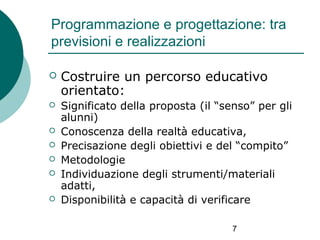 Programmazione e progettazione: tra
previsioni e realizzazioni


Costruire un percorso educativo
orientato:



Significato della proposta (il “senso” per gli
alunni)
Conoscenza della realtà educativa,
Precisazione degli obiettivi e del “compito”
Metodologie
Individuazione degli strumenti/materiali
adatti,
Disponibilità e capacità di verificare







7

 