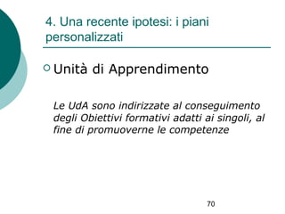 4. Una recente ipotesi: i piani
personalizzati
 Unità

di Apprendimento

Le UdA sono indirizzate al conseguimento
degli Obiettivi formativi adatti ai singoli, al
fine di promuoverne le competenze

70

 