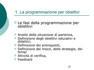 1. La programmazione per obiettivi


Le fasi della programmazione per
obiettivi



Analisi della situazione di partenza,
Definizione degli obiettivi educativi e
didattici,
Definizione dei prerequisiti,
Definizione dei mezzi, delle strategie, dei
tempi
Attività di verifica,
Feedback







21

 