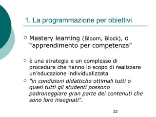 1. La programmazione per obiettivi


Mastery learning (Bloom, Block), o
“apprendimento per competenza”



è una strategia e un complesso di
procedure che hanno lo scopo di realizzare
un’educazione individualizzata
"in condizioni didattiche ottimali tutti o
quasi tutti gli studenti possono
padroneggiare gran parte dei contenuti che
sono loro insegnati".



22

 