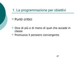 1. La programmazione per obiettivi


Punti critici



Dice di più e di meno di quel che accade in
classe
Promuove il pensiero convergente



27

 