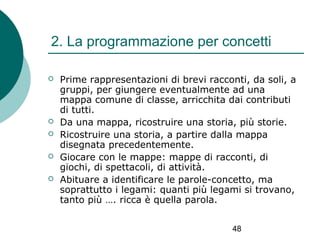 2. La programmazione per concetti







Prime rappresentazioni di brevi racconti, da soli, a
gruppi, per giungere eventualmente ad una
mappa comune di classe, arricchita dai contributi
di tutti.
Da una mappa, ricostruire una storia, più storie.
Ricostruire una storia, a partire dalla mappa
disegnata precedentemente.
Giocare con le mappe: mappe di racconti, di
giochi, di spettacoli, di attività.
Abituare a identificare le parole-concetto, ma
soprattutto i legami: quanti più legami si trovano,
tanto più …. ricca è quella parola.
48

 