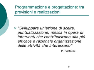 Programmazione e progettazione: tra
previsioni e realizzazioni



“Sviluppare un’azione di scelta,
puntualizzazione, messa in opera di
interventi che contribuiscono alla più
efficace e razionale organizzazione
delle attività che interessano”
P. Bartolini

5

 