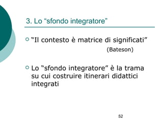 3. Lo “sfondo integratore”


“Il contesto è matrice di significati”
(Bateson)



Lo “sfondo integratore” è la trama
su cui costruire itinerari didattici
integrati

52

 