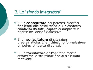 3. Lo “sfondo integratore”


E' un contenitore dei percorsi didattici
finalizzati alla costruzione di un contesto
condiviso da tutti, capace di ampliare la
risorse dell'azione educativa.



E' un sollecitatore di situazioni
problematiche, che richiedono formulazione
di ipotesi e ricerca di soluzioni.



E' un facilitatore dell'apprendimento
attraverso la strutturazione di situazioni
motivanti.
56

 