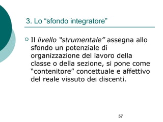 3. Lo “sfondo integratore”


Il livello “strumentale” assegna allo
sfondo un potenziale di
organizzazione del lavoro della
classe o della sezione, si pone come
“contenitore” concettuale e affettivo
del reale vissuto dei discenti.

57

 
