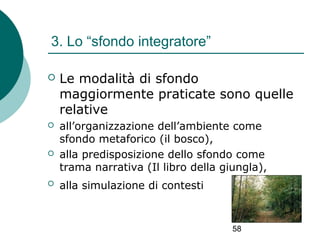 3. Lo “sfondo integratore”


Le modalità di sfondo
maggiormente praticate sono quelle
relative



all’organizzazione dell’ambiente come
sfondo metaforico (il bosco),
alla predisposizione dello sfondo come
trama narrativa (Il libro della giungla),





alla simulazione di contesti

58

 