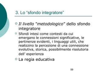 3. Lo “sfondo integratore”


Il livello “metodologico” dello sfondo
integratore



Sfondi intesi come contesti da cui
emergano le connessioni significative, le
pertinenze evidenti, i linguaggi utili, che
realizzino la percezione di una connessione
evolutiva, storica, possibilmente risolutoria
dell’ esperienza



La regia educativa
59

 