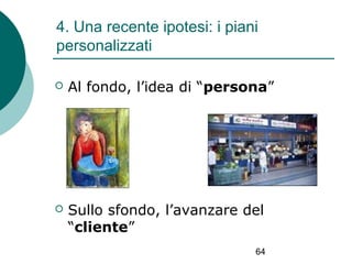 4. Una recente ipotesi: i piani
personalizzati


Al fondo, l’idea di “persona”



Sullo sfondo, l’avanzare del
“cliente”
64

 