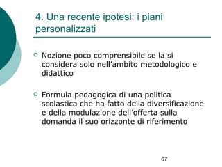 4. Una recente ipotesi: i piani
personalizzati


Nozione poco comprensibile se la si
considera solo nell’ambito metodologico e
didattico



Formula pedagogica di una politica
scolastica che ha fatto della diversificazione
e della modulazione dell’offerta sulla
domanda il suo orizzonte di riferimento

67

 