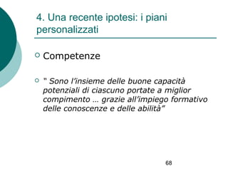 4. Una recente ipotesi: i piani
personalizzati


Competenze



“ Sono l’insieme delle buone capacità
potenziali di ciascuno portate a miglior
compimento … grazie all’impiego formativo
delle conoscenze e delle abilità”

68

 