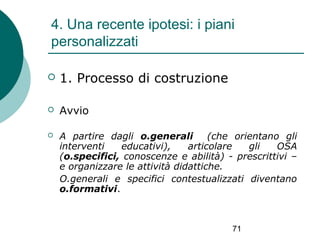 4. Una recente ipotesi: i piani
personalizzati


1. Processo di costruzione



Avvio



A partire dagli o.generali
(che orientano gli
interventi
educativi),
articolare
gli
OSA
(o.specifici, conoscenze e abilità) - prescrittivi –
e organizzare le attività didattiche.
O.generali e specifici contestualizzati diventano
o.formativi.

71

 