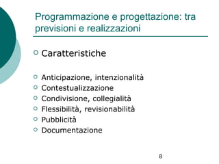 Programmazione e progettazione: tra
previsioni e realizzazioni


Caratteristiche



Anticipazione, intenzionalità
Contestualizzazione
Condivisione, collegialità
Flessibilità, revisionabilità
Pubblicità
Documentazione







8

 