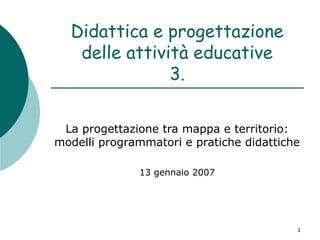 Didattica e progettazione
delle attività educative
3.
La progettazione tra mappa e territorio:
modelli programmatori e pratiche didattiche
13 gennaio 2007

1

 