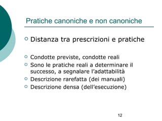 Pratiche canoniche e non canoniche


Distanza tra prescrizioni e pratiche



Condotte previste, condotte reali
Sono le pratiche reali a determinare il
successo, a segnalare l’adattabilità
Descrizione rarefatta (dei manuali)
Descrizione densa (dell’esecuzione)






12

 