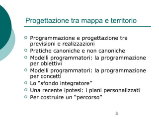 Progettazione tra mappa e territorio








Programmazione e progettazione tra
previsioni e realizzazioni
Pratiche canoniche e non canoniche
Modelli programmatori: la programmazione
per obiettivi
Modelli programmatori: la programmazione
per concetti
Lo “sfondo integratore”
Una recente ipotesi: i piani personalizzati
Per costruire un “percorso”
3

 