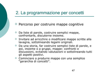 2. La programmazione per concetti


Percorso per costruire mappe cognitive



Da liste di parole, costruire semplici mappe,
confrontarle, discuterne insieme.
Invitare ad arricchire o modificare mappe scritte alla
lavagna, sottolineando legami originali.
Da una storia, far costruire semplici liste di parole, e
poi, insieme o a gruppi, mappe: confronti e
discussioni, evitando valutazioni e sottolineando tutti
gli aspetti positivi.
Cominciare a produrre mappe con una semplice
“gerarchia di concetti”.






47

 