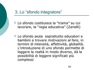 3. Lo “sfondo integratore”


Lo sfondo costituisce la “trama” su cui
lavorare, la “regia educativa” (Zanelli)



Lo sfondo aiuta soprattutto educatori e
bambini a trovare motivazioni al fare, in
termini di intensità, affettività, globalità.
L’introduzione di uno sfondo permette di
leggere la realtà in modo diverso, dà la
possibilità di leggere significati più
complessi
53

 
