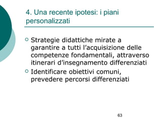 4. Una recente ipotesi: i piani
personalizzati




Strategie didattiche mirate a
garantire a tutti l’acquisizione delle
competenze fondamentali, attraverso
itinerari d’insegnamento differenziati
Identificare obiettivi comuni,
prevedere percorsi differenziati

63

 