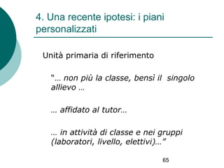 4. Una recente ipotesi: i piani
personalizzati
Unità primaria di riferimento
“… non più la classe, bensì il singolo
allievo …
… affidato al tutor…
… in attività di classe e nei gruppi
(laboratori, livello, elettivi)…”
65

 