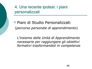 4. Una recente ipotesi: i piani
personalizzati


Piani di Studio Personalizzati

(percorso personale di apprendimento)
L’insieme delle Unità di Apprendimento
necessarie per raggiungere gli obiettivi
formativi trasformandoli in competenze

69

 