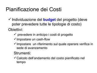 Pianificazione dei Costi Individuazione del  budget  del progetto (deve poter prevedere tutte le tipologie di costo) Obiettivi: prevedere in anticipo i costi di progetto Impostare un cash-flow Impostare  un riferimento sul quale operare verifica in sede di avanzamento Strumenti: Calcolo dell’andamento del costo pianificato nel tempo 