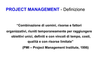 PROJECT MANAGEMENT  - Definizione “ Combinazione di uomini, risorse e fattori organizzativi, riuniti temporaneamente per raggiungere obiettivi unici, definiti e con vincoli di tempo, costi, qualità e con risorse limitate”  (PMI – Project Management Institute, 1996) 