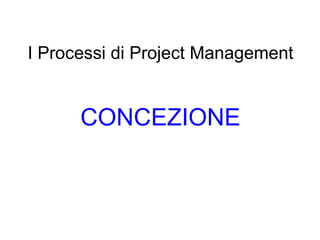 I Processi di Project Management CONCEZIONE 