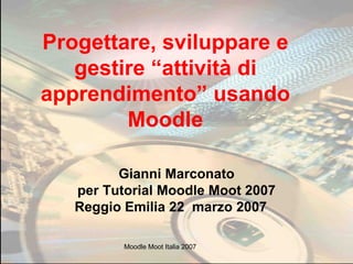 Progettare, sviluppare e gestire “attività di apprendimento” usando Moodle Gianni Marconato per Tutorial Moodle Moot 2007 Reggio Emilia 22  marzo 2007   