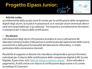  Attività svolta:
accreditamento della scuola come Ei-center per la certificazione delle competenze
digitali degli alunni, la scuola è in possesso di 20 e-card per alunni (eventuali altre e-
card sono acquistabili per € 50 cadauna). Formazione e accreditamento formatore
e valutatore per il rilascio delle certificazioni.
 Da attuare:
individuazione degli alunni che possono accedere ai corsi e attivazione dei
laboratori extracurricolari (l’attuazione è condizionata dal reperimento delle risorse
economiche e dalla piena funzionalità del laboratorio informatico, in modo
particolare della connessione internet)
Possibilità di supporto ai docenti che intendono intraprendere percorsi formativi
individuali per il rilascio delle certificazione delle competenze digitali (LIM; Scuola
Digitale, Eipass User, ect): http://it.eipass.com/corsi-online/ . (Corsi attivabili a
pagamento, fruibili online con rilascio di certificazione dopo esame in Ei-center
accreditato IC Canevari)
 