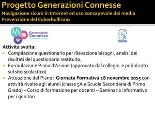 Attività svolta:
 Compilazione questionario per rilevazione bisogni, analisi dei
risultati del questionario restituito.
 Formulazione Piano d’Azione (approvato dal collegio e pubblicato
sul sito scolastico)
 Attuazione del Piano: Giornata Formativa 18 novembre 2015 con
attività rivolte agli alunni (classe 5A e Scuola Secondaria di Primo
Grado) – Corso di formazione per docenti – Seminario informativo
per i genitori
 