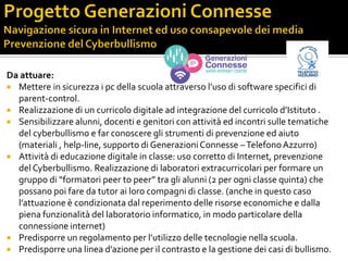 Da attuare:
 Mettere in sicurezza i pc della scuola attraverso l’uso di software specifici di
parent-control.
 Realizzazione di un curricolo digitale ad integrazione del curricolo d’Istituto .
 Sensibilizzare alunni, docenti e genitori con attività ed incontri sulle tematiche
del cyberbullismo e far conoscere gli strumenti di prevenzione ed aiuto
(materiali , help-line, supporto di GenerazioniConnesse –TelefonoAzzurro)
 Attività di educazione digitale in classe: uso corretto di Internet, prevenzione
del Cyberbullismo. Realizzazione di laboratori extracurricolari per formare un
gruppo di “formatori peer to peer” tra gli alunni (2 per ogni classe quinta) che
possano poi fare da tutor ai loro compagni di classe. (anche in questo caso
l’attuazione è condizionata dal reperimento delle risorse economiche e dalla
piena funzionalità del laboratorio informatico, in modo particolare della
connessione internet)
 Predisporre un regolamento per l’utilizzo delle tecnologie nella scuola.
 Predisporre una linea d’azione per il contrasto e la gestione dei casi di bullismo.
 