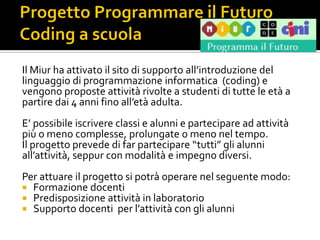 Il Miur ha attivato il sito di supporto all’introduzione del
linguaggio di programmazione informatica (coding) e
vengono proposte attività rivolte a studenti di tutte le età a
partire dai 4 anni fino all’età adulta.
E’ possibile iscrivere classi e alunni e partecipare ad attività
più o meno complesse, prolungate o meno nel tempo.
Il progetto prevede di far partecipare “tutti” gli alunni
all’attività, seppur con modalità e impegno diversi.
Per attuare il progetto si potrà operare nel seguente modo:
 Formazione docenti
 Predisposizione attività in laboratorio
 Supporto docenti per l’attività con gli alunni
 