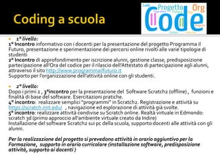  1° livello:
1° Incontro informativo con i docenti per la presentazione del progetto Programma il
Futuro, presentazione e sperimentazione dei percorsi online rivolti alle varie tipologie di
studenti
2° Incontro di approfondimento per iscrizione alunni, gestione classe, predisposizione
partecipazione all’Ora del codice per il rilascio dell’Attestato di partecipazione agli alunni,
attraverso il sito http://www.programmailfuturo.it
Supporto per l’organizzazione dell’attività online con gli studenti.
 2° livello:
Dopo i primi 2 , 3°incontro per la presentazione del Software Scratch2 (offline) , funzioni e
finalità di base del software. Esercitazioni pratiche.
4° incontro: realizzare semplici “programmi” in Scratch2. Registrazione e attività su
https://scratch.mit.edu/ , navigazione ed esplorazione di attività già svolte.
5° incontro: realizzare attività condivise su Scratch online. Realtà virtuale in Edmondo:
scratch 3d (primo approccio all’ambiente virtuale creato da Indire)
Installazione del software Scratch2 sui pc della scuola, supporto docenti alle attività con gli
alunni.
Per la realizzazione del progetto si prevedono attività in orario aggiuntivo per la
Formazione, supporto in orario curricolare (installazione software, predisposizione
attività, supporto ai docenti )
 