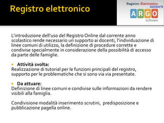 L’introduzione dell’uso del Registro Online dal corrente anno
scolastico rende necessario un supporto ai docenti, l’individuazione di
linee comuni di utilizzo, la definizione di procedure corrette e
condivise specialmente in considerazione della possibilità di accesso
da parte delle famiglie.
 Attività svolta:
Realizzazione di tutorial per le funzioni principali del registro,
supporto per le problematiche che si sono via via presentate.
 Da attuare:
Definizione di linee comuni e condivise sulle informazioni da rendere
visibili alla famiglia.
Condivisione modalità inserimento scrutini, predisposizione e
pubblicazione pagella online.
 