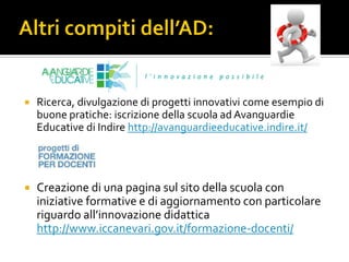  Ricerca, divulgazione di progetti innovativi come esempio di
buone pratiche: iscrizione della scuola ad Avanguardie
Educative di Indire http://avanguardieeducative.indire.it/
 Creazione di una pagina sul sito della scuola con
iniziative formative e di aggiornamento con particolare
riguardo all’innovazione didattica
http://www.iccanevari.gov.it/formazione-docenti/
 