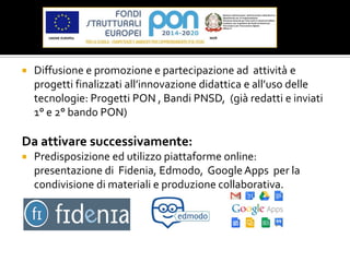  Diffusione e promozione e partecipazione ad attività e
progetti finalizzati all’innovazione didattica e all’uso delle
tecnologie: Progetti PON , Bandi PNSD, (già redatti e inviati
1° e 2° bando PON)
Da attivare successivamente:
 Predisposizione ed utilizzo piattaforme online:
presentazione di Fidenia, Edmodo, GoogleApps per la
condivisione di materiali e produzione collaborativa.
 