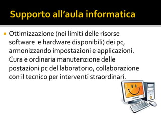  Ottimizzazione (nei limiti delle risorse
software e hardware disponibili) dei pc,
armonizzando impostazioni e applicazioni.
Cura e ordinaria manutenzione delle
postazioni pc del laboratorio, collaborazione
con il tecnico per interventi straordinari.
 