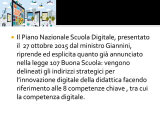  Il Piano Nazionale Scuola Digitale, presentato
il 27 ottobre 2015 dal ministro Giannini,
riprende ed esplicita quanto già annunciato
nella legge 107 Buona Scuola: vengono
delineati gli indirizzi strategici per
l’innovazione digitale della didattica facendo
riferimento alle 8 competenze chiave , tra cui
la competenza digitale.
 